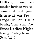 Text Box: Lillian, our new bartender invites you to come and meet  your friends at  our Pre-Bingo HAPPY HOURFriday 5pm-7pm Pre-Bingo Ladies NightEvery Friday from 5pm til  ?