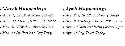 Text Box: March Happenings Mar. 5, 12, 19, 26 Friday Bingo Mar. 11  Meetings Thurs VFW/AuxMar. 13 VFW Aux. Tamale Sale Mar. 17 St. Patricks Day PartyApril HappeningsApr. 2, 9, 16, 23, 30 Friday BingoApr. 8  Meetings Thurs  VFW / AuxApr. 18 District Meeting Mora  1:pmApr. 15 Pay Taxes Today